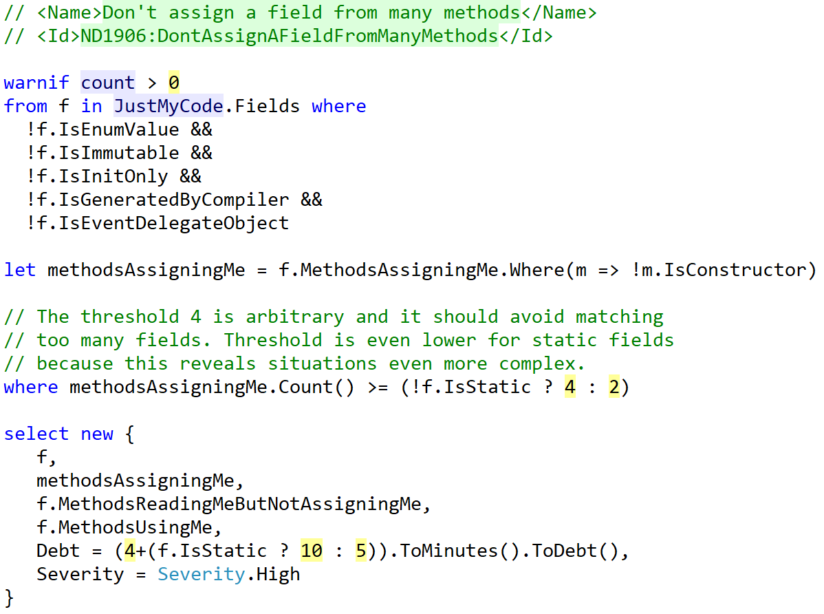 A LINQ statement. warnif count > 0 from f in JustMyCode.Fields where !f.IsEnumValue && !f.IsImmutable && !f.IsInitOnly && !f.IsGeneratedByCompiler && !f.IsEventDelegateObject let methodsAssigningMe = f.MethodsAssigningMe.Where(m => !m.IsConstructor) where methodsAssigningMe.Count() >= (!f.IsStatic ? 4 : 2) select new { f, methodsAssigningMe, f.MethodsReadingMeButNotAssigningMe, f.MethodsUsingMe, Debt = (4+(f.IsStatic ? 10 : 5)).ToMinutes().ToDebt(), Severity = Severity.High}