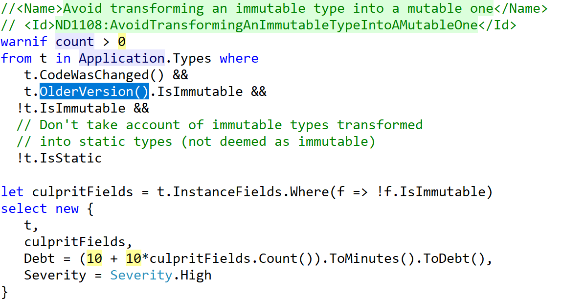 A CQLinq statement that reads: Avoid transforming an immutable type into a mutable one. warnif count > 0 from t in Application.Types where t.CodeWasChanged() && t.OlderVersion().IsImmutable && !t.IsImmutable && !t.IsStatic let culpritFields = t.InstanceFields.Where(f => !f.IsImmutable) select new { t, culpritFields, Debt = (10 + 10*culpritFields.Count()).ToMinutes().ToDebt(), Severity = Severity.High }