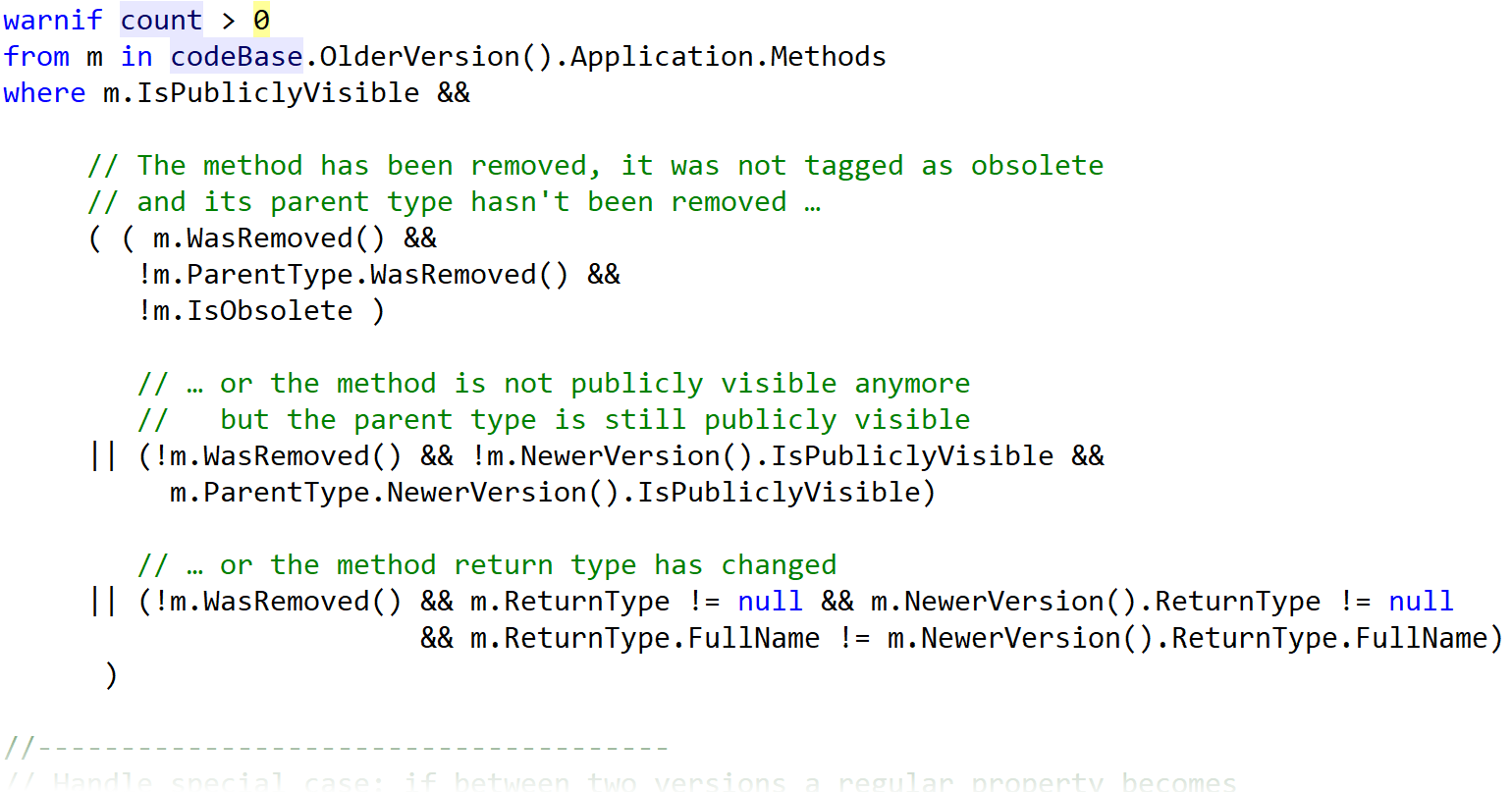 A CQLinq statement that fades out to white. warnif count > 0 from m in codeBase.OlderVersion().Application.Methods where m.IsPubliclyVisible && ((m.WasRemoved() && !m.ParentType.WasRemoved() && !m.IsObsolete) || (!m.WasRemoved() && !m.NewerVersion().IsPubliclyVisible && m.ParentType.NewerVersion().IsPubliclyVisible) || (!m.WasRemoved() && m.ReturnType != null && m.NewerVersion().ReturnType != null && m.ReturnType.FullName != m.NewerVersion().ReturnType.FullName))